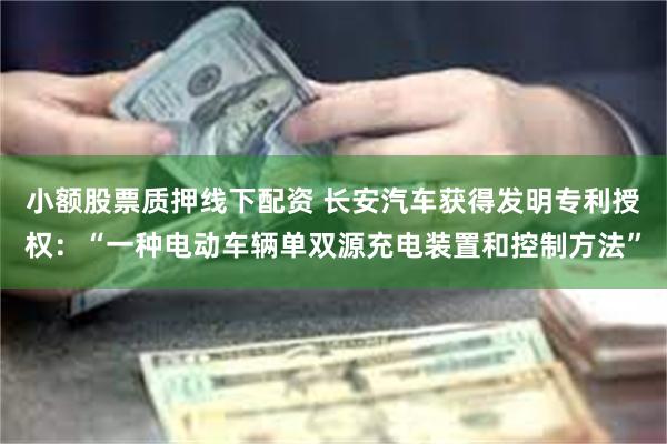 小额股票质押线下配资 长安汽车获得发明专利授权：“一种电动车辆单双源充电装置和控制方法”