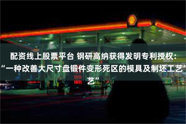 配资线上股票平台 钢研高纳获得发明专利授权：“一种改善大尺寸盘锻件变形死区的模具及制坯工艺”