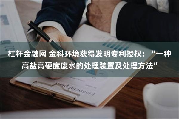 杠杆金融网 金科环境获得发明专利授权：“一种高盐高硬度废水的处理装置及处理方法”