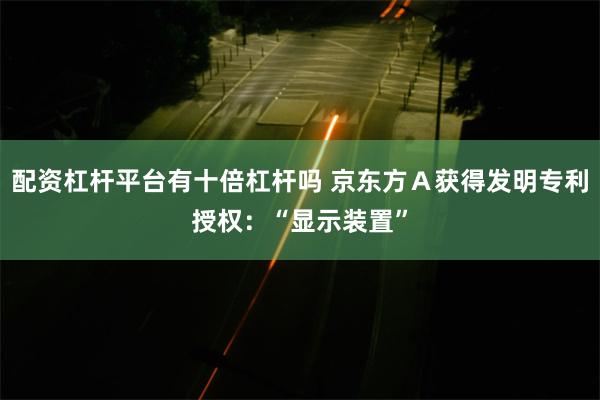 配资杠杆平台有十倍杠杆吗 京东方Ａ获得发明专利授权：“显示装置”