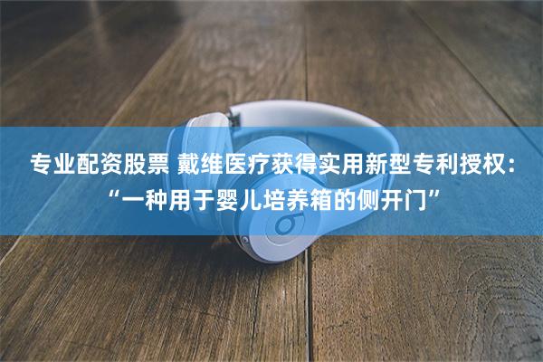 专业配资股票 戴维医疗获得实用新型专利授权：“一种用于婴儿培养箱的侧开门”