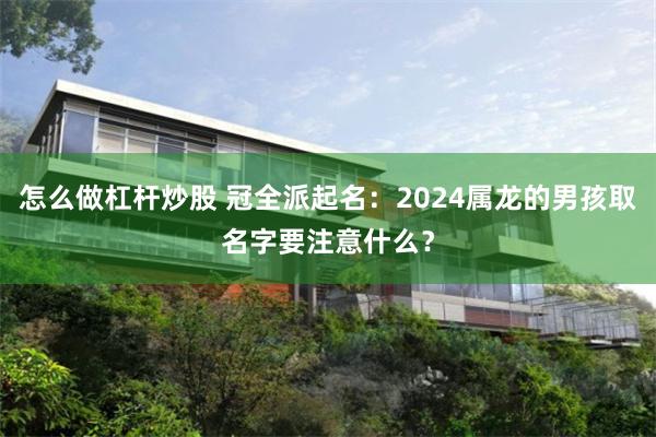 怎么做杠杆炒股 冠全派起名：2024属龙的男孩取名字要注意什么？