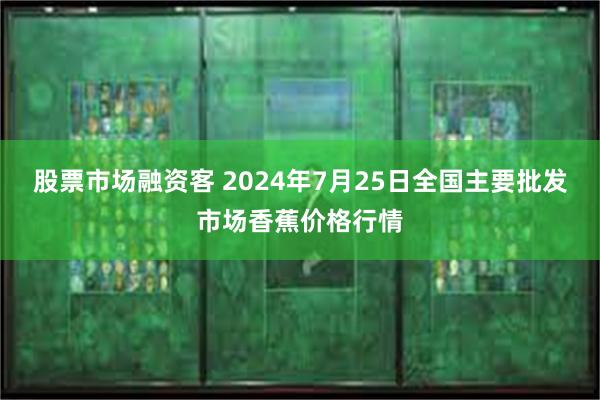 股票市场融资客 2024年7月25日全国主要批发市场香蕉价格行情