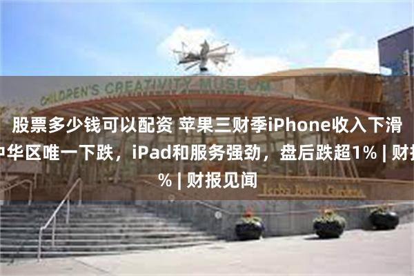 股票多少钱可以配资 苹果三财季iPhone收入下滑，大中华区唯一下跌，iPad和服务强劲，盘后跌超1% | 财报见闻