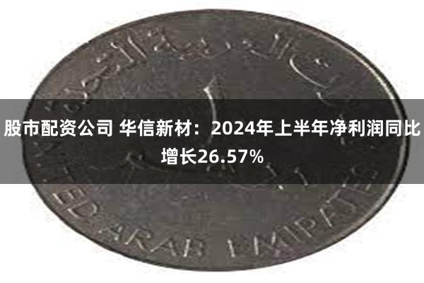 股市配资公司 华信新材：2024年上半年净利润同比增长26.57%