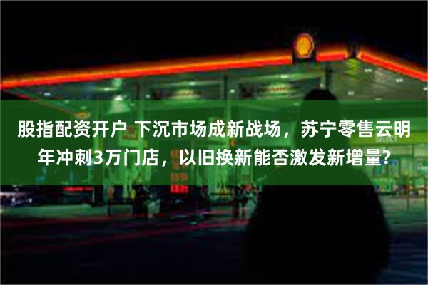 股指配资开户 下沉市场成新战场，苏宁零售云明年冲刺3万门店，以旧换新能否激发新增量?