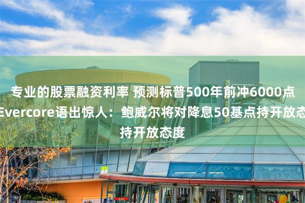 专业的股票融资利率 预测标普500年前冲6000点的Evercore语出惊人：鲍威尔将对降息50基点持开放态度