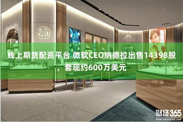 线上期货配资平台 微软CEO纳德拉出售14398股，套现约600万美元