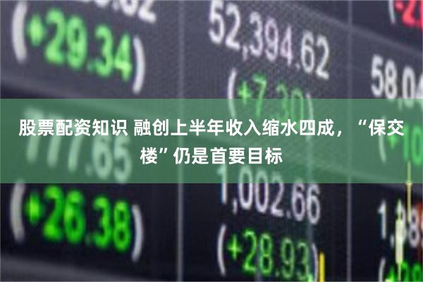 股票配资知识 融创上半年收入缩水四成，“保交楼”仍是首要目标