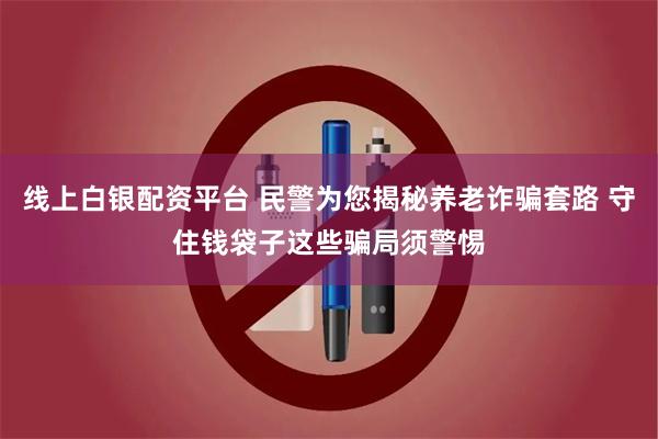 线上白银配资平台 民警为您揭秘养老诈骗套路 守住钱袋子这些骗局须警惕