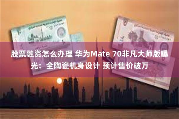 股票融资怎么办理 华为Mate 70非凡大师版曝光：全陶瓷机身设计 预计售价破万