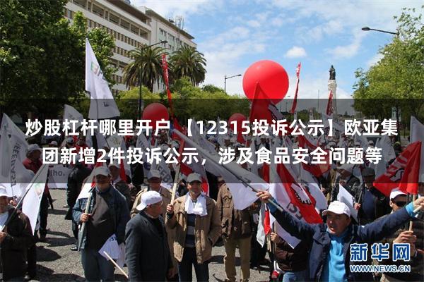 炒股杠杆哪里开户 【12315投诉公示】欧亚集团新增2件投诉公示，涉及食品安全问题等