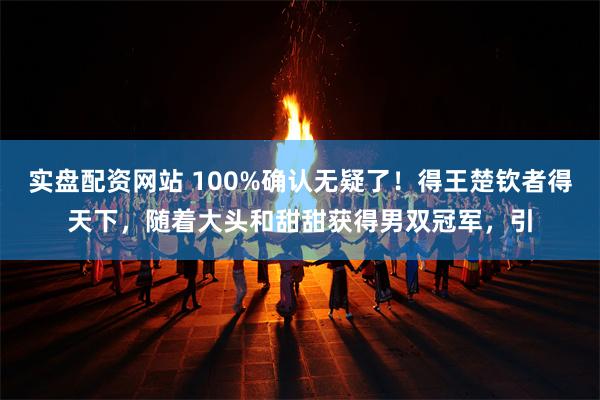 实盘配资网站 100%确认无疑了！得王楚钦者得天下，随着大头和甜甜获得男双冠军，引