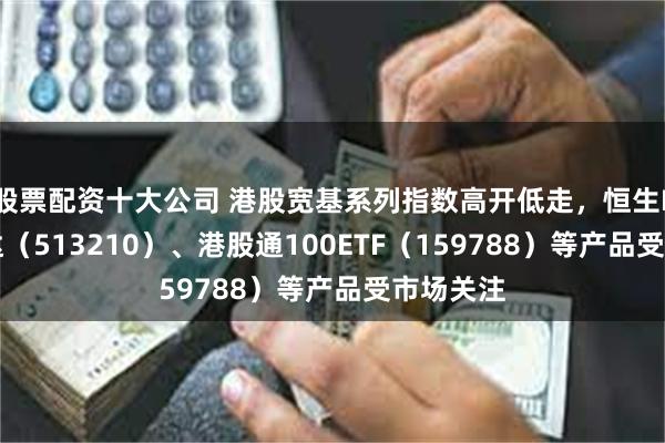 股票配资十大公司 港股宽基系列指数高开低走，恒生ETF易方达（513210）、港股通100ETF（159788）等产品受市场关注