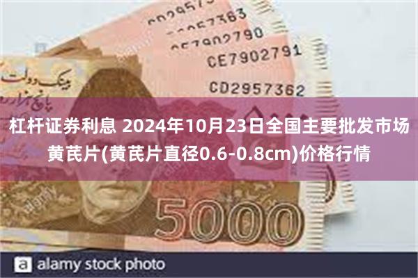 杠杆证券利息 2024年10月23日全国主要批发市场黄芪片(黄芪片直径0.6-0.8cm)价格行情