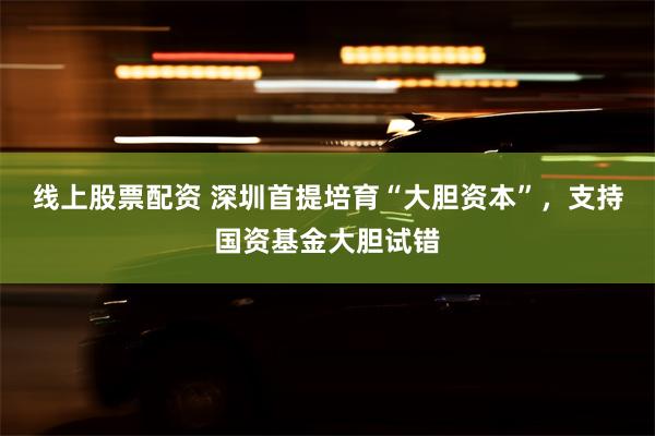 线上股票配资 深圳首提培育“大胆资本”，支持国资基金大胆试错