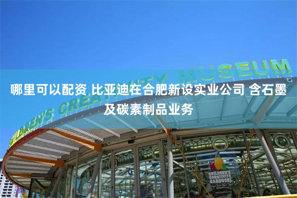 哪里可以配资 比亚迪在合肥新设实业公司 含石墨及碳素制品业务