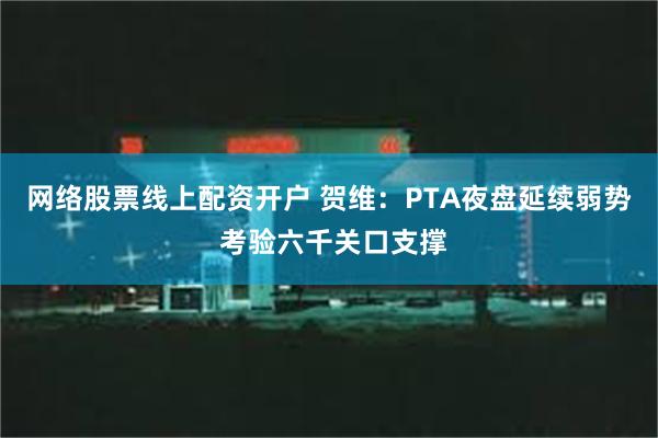 网络股票线上配资开户 贺维：PTA夜盘延续弱势 考验六千关口支撑