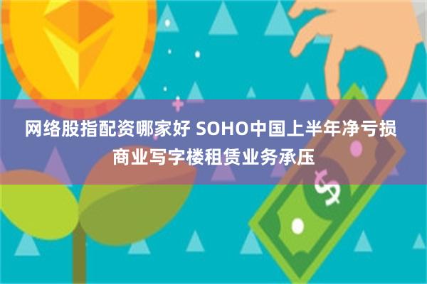 网络股指配资哪家好 SOHO中国上半年净亏损 商业写字楼租赁业务承压