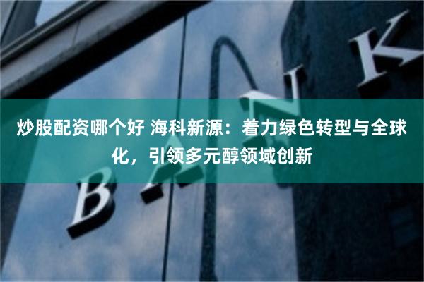 炒股配资哪个好 海科新源：着力绿色转型与全球化，引领多元醇领域创新