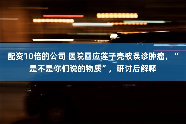 配资10倍的公司 医院回应莲子壳被误诊肿瘤，“是不是你们说的物质”，研讨后解释