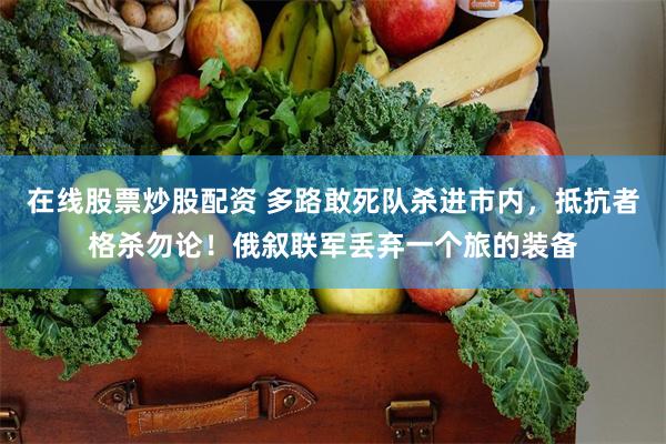 在线股票炒股配资 多路敢死队杀进市内，抵抗者格杀勿论！俄叙联军丢弃一个旅的装备