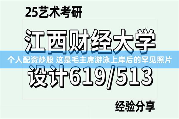 个人配资炒股 这是毛主席游泳上岸后的罕见照片