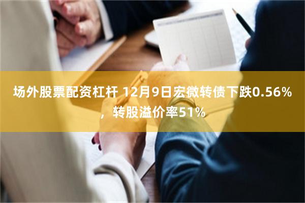 场外股票配资杠杆 12月9日宏微转债下跌0.56%，转股溢价率51%