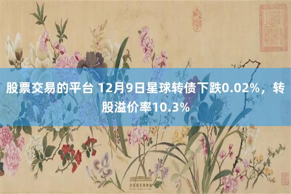 股票交易的平台 12月9日星球转债下跌0.02%，转股溢价率10.3%