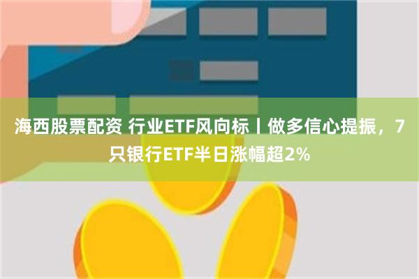 海西股票配资 行业ETF风向标丨做多信心提振，7只银行ETF半日涨幅超2%