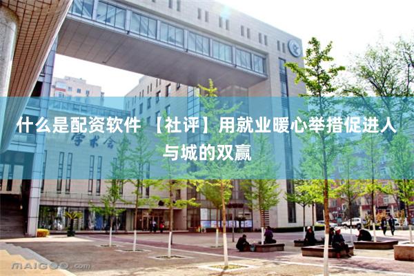 什么是配资软件 【社评】用就业暖心举措促进人与城的双赢