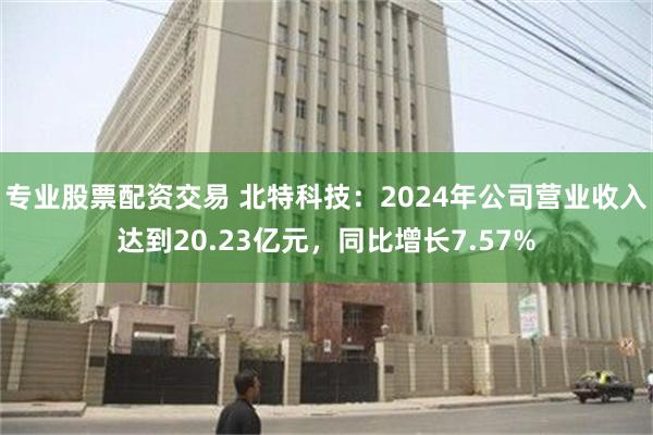 专业股票配资交易 北特科技：2024年公司营业收入达到20.23亿元，同比增长7.57%