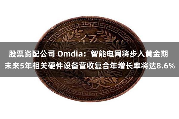 股票资配公司 Omdia：智能电网将步入黄金期 未来5年相关硬件设备营收复合年增长率将达8.6%